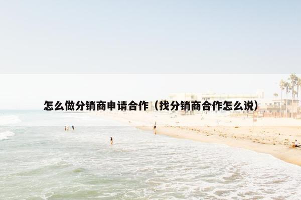 怎么做分销商申请合作（找分销商合作怎么说）