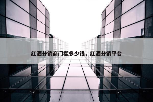 红酒分销商门槛多少钱，红酒分销平台