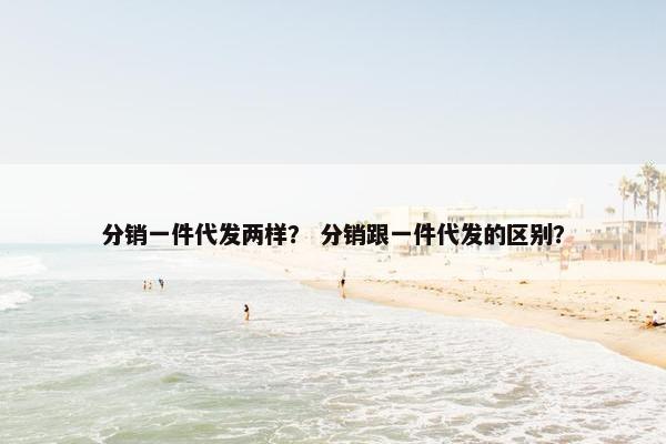 分销一件代发两样？ 分销跟一件代发的区别？