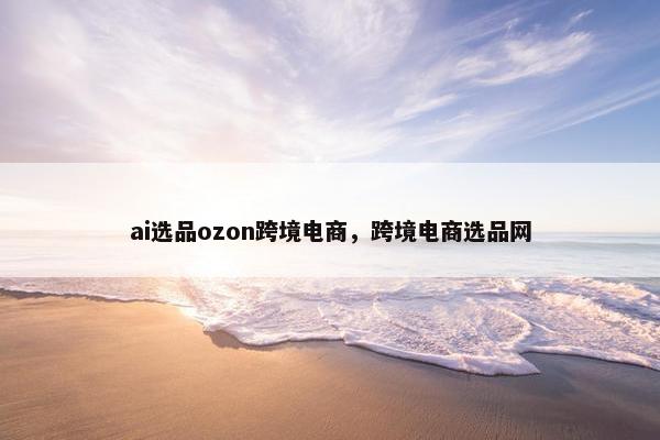 ai选品ozon跨境电商，跨境电商选品网