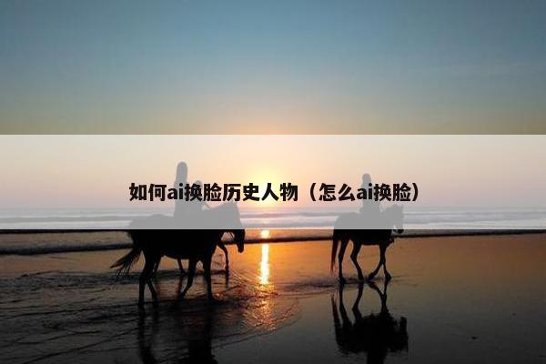 如何ai换脸历史人物（怎么ai换脸）