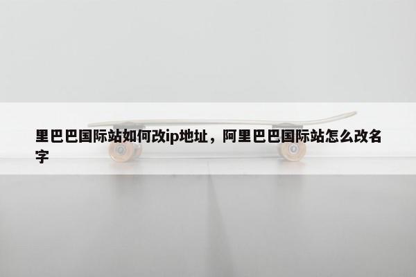 里巴巴国际站如何改ip地址，阿里巴巴国际站怎么改名字