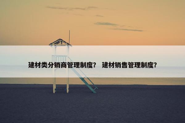建材类分销商管理制度？ 建材销售管理制度？