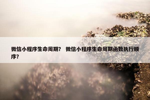 微信小程序生命周期？ 微信小程序生命周期函数执行顺序？