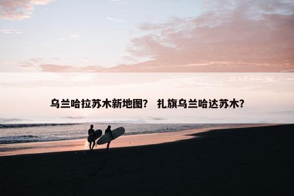 乌兰哈拉苏木新地图？ 扎旗乌兰哈达苏木？