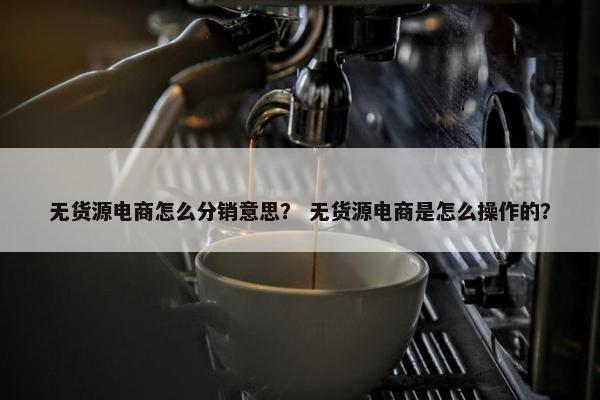 无货源电商怎么分销意思？ 无货源电商是怎么操作的？