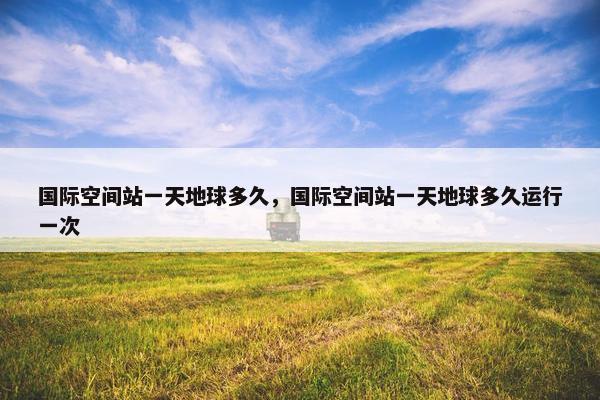 国际空间站一天地球多久，国际空间站一天地球多久运行一次