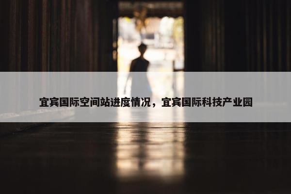 宜宾国际空间站进度情况，宜宾国际科技产业园