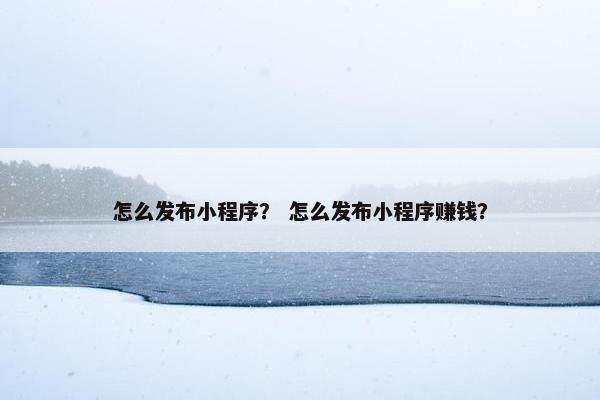 怎么发布小程序？ 怎么发布小程序赚钱？