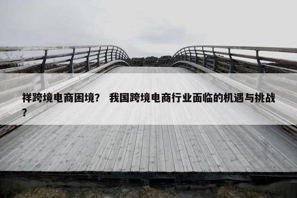 祥跨境电商困境？ 我国跨境电商行业面临的机遇与挑战？