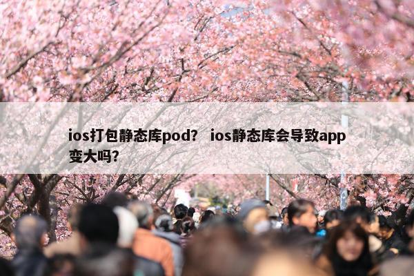ios打包静态库pod？ ios静态库会导致app变大吗？