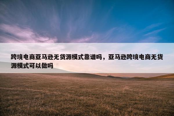 跨境电商亚马逊无货源模式靠谱吗，亚马逊跨境电商无货源模式可以做吗