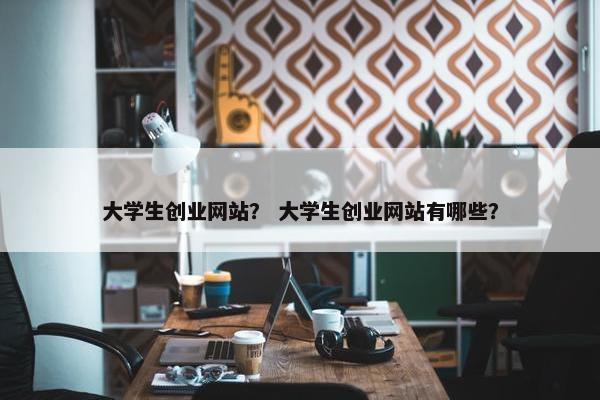大学生创业网站？ 大学生创业网站有哪些？