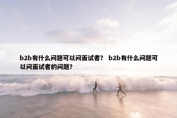 b2b有什么问题可以问面试者？ b2b有什么问题可以问面试者的问题？