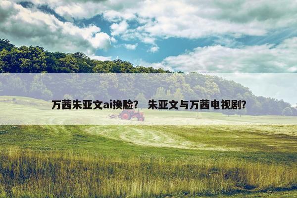 万茜朱亚文ai换脸？ 朱亚文与万茜电视剧？