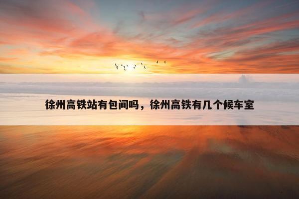 徐州高铁站有包间吗，徐州高铁有几个候车室