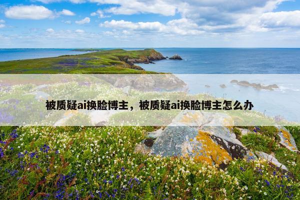 被质疑ai换脸博主，被质疑ai换脸博主怎么办