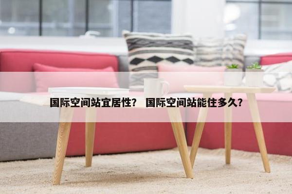 国际空间站宜居性？ 国际空间站能住多久？