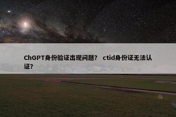 ChGPT身份验证出现问题？ ctid身份证无法认证？