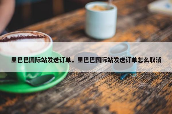里巴巴国际站发送订单，里巴巴国际站发送订单怎么取消