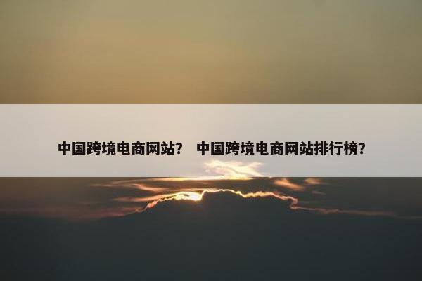 中国跨境电商网站？ 中国跨境电商网站排行榜？