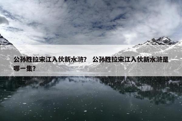 公孙胜拉宋江入伙新水浒？ 公孙胜拉宋江入伙新水浒是哪一集？