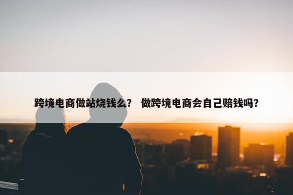 跨境电商做站烧钱么？ 做跨境电商会自己赔钱吗？