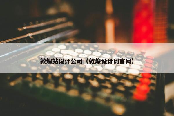 敦煌站设计公司（敦煌设计周官网）