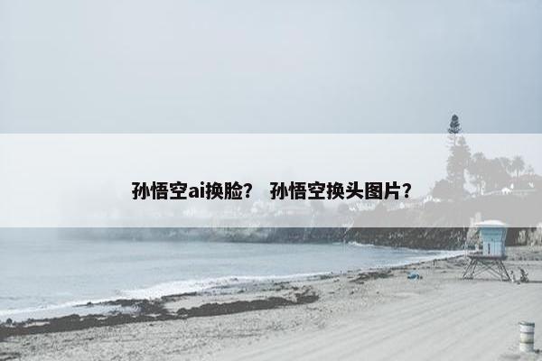 孙悟空ai换脸？ 孙悟空换头图片？