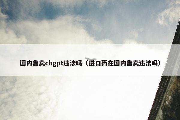 国内售卖chgpt违法吗（进口药在国内售卖违法吗）