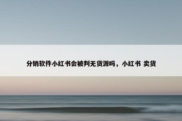 分销软件小红书会被判无货源吗，小红书 卖货