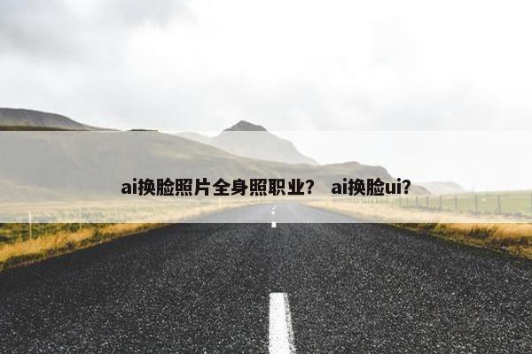 ai换脸照片全身照职业？ ai换脸ui？