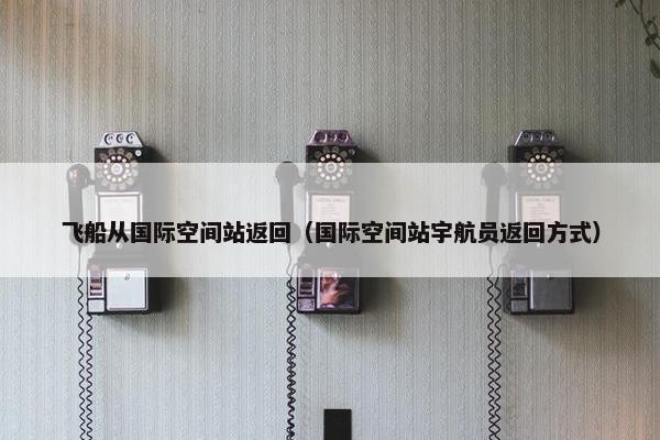 飞船从国际空间站返回（国际空间站宇航员返回方式）
