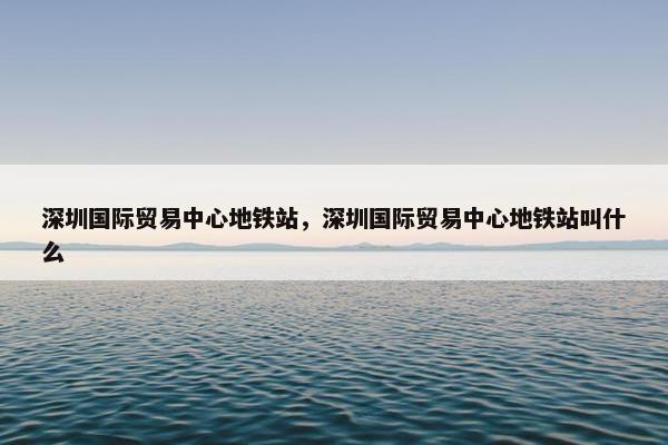 深圳国际贸易中心地铁站，深圳国际贸易中心地铁站叫什么