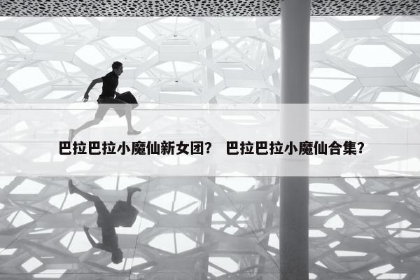 巴拉巴拉小魔仙新女团？ 巴拉巴拉小魔仙合集？