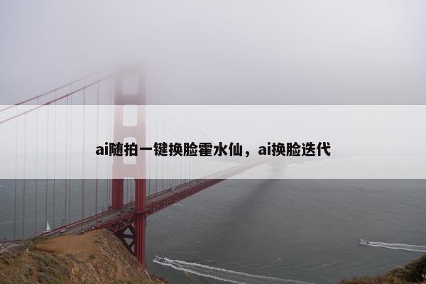 ai随拍一键换脸霍水仙，ai换脸迭代