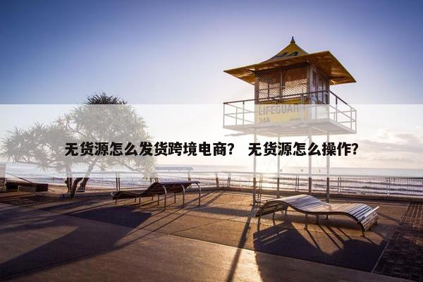 无货源怎么发货跨境电商? 无货源怎么操作? 无货源怎么发货跨境电商? 无货源怎么操作?