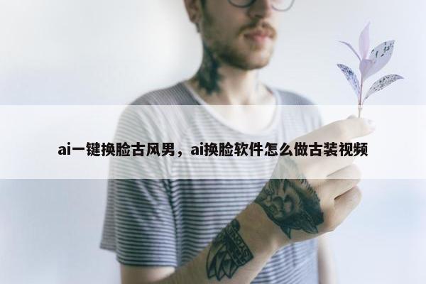 ai一键换脸古风男，ai换脸软件怎么做古装视频