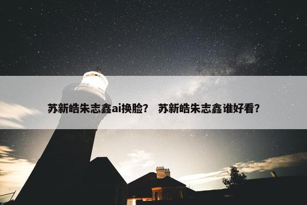 苏新皓朱志鑫ai换脸？ 苏新皓朱志鑫谁好看？
