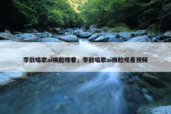 李敖唱歌ai换脸观看，李敖唱歌ai换脸观看视频