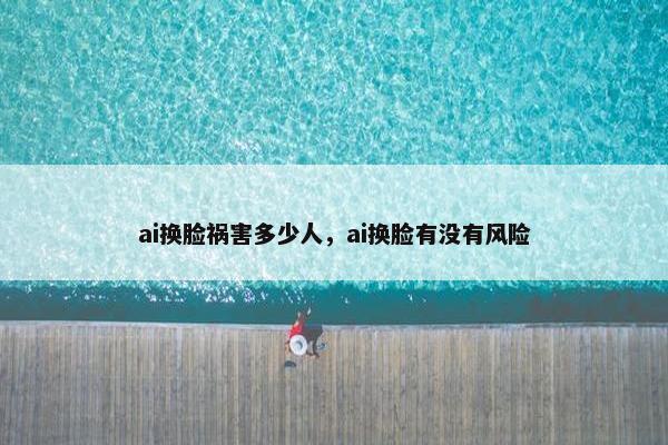 ai换脸祸害多少人，ai换脸有没有风险