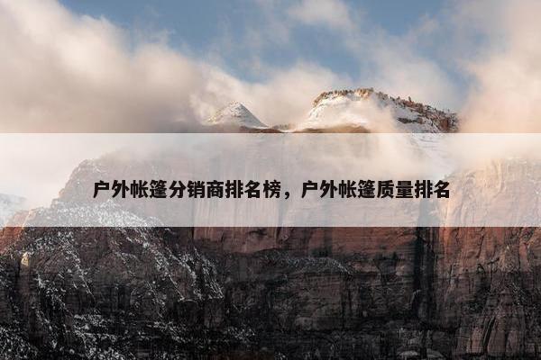 户外帐篷分销商排名榜，户外帐篷质量排名