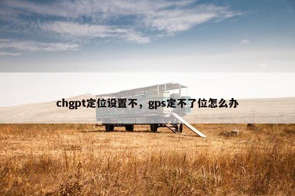chgpt定位设置不，gps定不了位怎么办