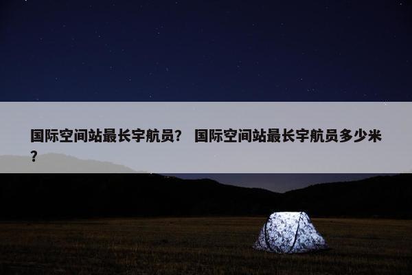 国际空间站最长宇航员？ 国际空间站最长宇航员多少米？