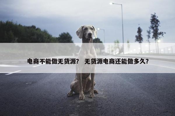 电商不能做无货源？ 无货源电商还能做多久？