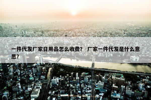一件代发厂家日用品怎么收费？ 厂家一件代发是什么意思？