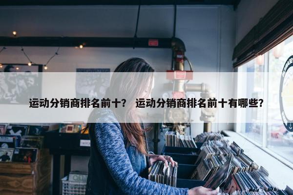 运动分销商排名前十？ 运动分销商排名前十有哪些？