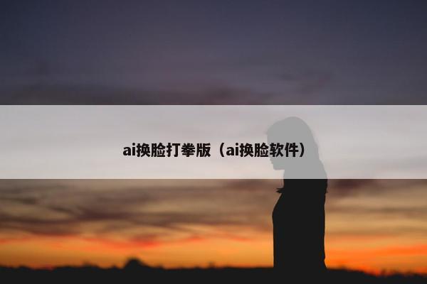 ai换脸打拳版（ai换脸软件）