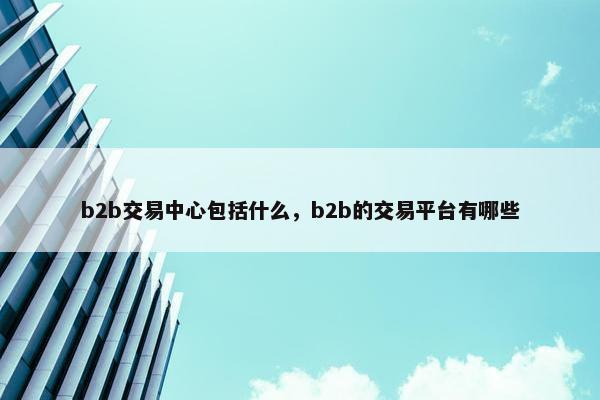 b2b交易中心包括什么，b2b的交易平台有哪些