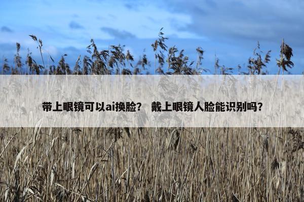 带上眼镜可以ai换脸？ 戴上眼镜人脸能识别吗？